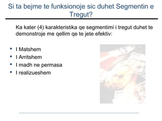 Si ta bejme te funksionoje sic duhet Segmentin e
Tregut?
Ka kater (4) karakteristika qe segmentimi i tregut duhet te
demonstroje me qellim qe te jete efektiv:





I Matshem
I Arritshem
I madh ne permasa
I realizueshem

 