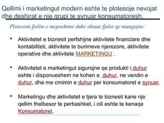Qellimi i marketingut modern eshte te plotesoje nevojat
dhe deshirat e nje grupi te synuar konsumatoresh.
Plotesoni fjalite e meposhtme duke shtuar fjalet qe mungojne:


Aktivitetet e biznesit perfshijne aktivitete financiare dhe
kontabiliteti, aktivitete te burimeve njerezore, aktivitete
operative dhe aktivitete MARKETINGU .



Aktivitetet e marketingut sigurojne qe produkti i duhur
eshte i disponueshem ne kohen e duhur, ne vendin e
duhur, dhe me cmimin e duhur per konsumatoret e synuar.



Marketingu dhe aktivitetet e tjera te biznesit kane nje
qellim thelbesor te perbashket, i cili eshte te kenaqe
Konsumatoret.

 