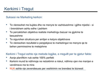 Kerkimi i Tregut
Suksesi ne Marketing kerkon:
 





Te vleresohet me kujdes dhe ne menyre te vazhdueshme i gjithe mjedisi - si
i brendshem ashtu edhe i jashtem
Te percaktohen objektiva realiste marketingu bazuar ne gjykime te
besueshme
Te sigurohen struktura per arritjen e ketyre objektivave
Te vleresohen rezultatet e perpjekjeve te marketingut ne menyre qe te
behen permiresime te metejshme

 

Kerkimi i Tregut eshte nje metode logjike, e rregullt per te gjetur fakte:




Asnje planifikim nuk eshte 100% perfekt
Kerkimi mund te ndihmoje ne reduktimin e riskut, ndihma vjen me marrjen e
vendimeve me te mira
NUK eshte nje zevendesues per veshtrimin ne brendesi te biznesit

 