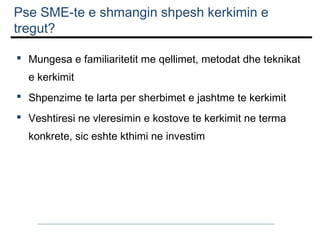 Pse SME-te e shmangin shpesh kerkimin e
tregut?
 Mungesa e familiaritetit me qellimet, metodat dhe teknikat
e kerkimit
 Shpenzime te larta per sherbimet e jashtme te kerkimit
 Veshtiresi ne vleresimin e kostove te kerkimit ne terma
konkrete, sic eshte kthimi ne investim

 