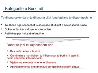 Kategorite e Kerkimit
Te dhena sekondare–te dhena te cilat jane tashme te disponueshme
 Te dhena nga sondazhet, statistikat e studimet e qeverise/industrise
 Dokumentacioni e dosjet e kompanise
 Publikime per Industrine/tregtine

Duhet te jeni te kujdesshem per:
 Besueshmerine e burimit
 Qendrimin e mundshem te influencuar te burimit / agjentit
qe ka mbledhur informacionin
 Vjetersine e mundshme te te dhenave
 Aplikueshmerine e te dhenave per qellimin specifik aktual

 