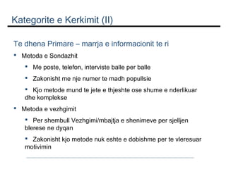 Kategorite e Kerkimit (II)
Te dhena Primare – marrja e informacionit te ri
 Metoda e Sondazhit
 Me poste, telefon, interviste balle per balle
 Zakonisht me nje numer te madh popullsie
 Kjo metode mund te jete e thjeshte ose shume e nderlikuar
dhe komplekse
 Metoda e vezhgimit
 Per shembull Vezhgimi/mbajtja e shenimeve per sjelljen
blerese ne dyqan
 Zakonisht kjo metode nuk eshte e dobishme per te vleresuar
motivimin

 