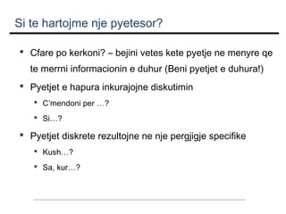 Si te hartojme nje pyetesor?
 Cfare po kerkoni? – bejini vetes kete pyetje ne menyre qe
te merrni informacionin e duhur (Beni pyetjet e duhura!)
 Pyetjet e hapura inkurajojne diskutimin
 C’mendoni per …?
 Si…?

 Pyetjet diskrete rezultojne ne nje pergjigje specifike
 Kush…?
 Sa, kur…?

 