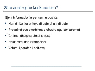 Si te analizojme konkurencen?
Gjeni informacionin per sa me poshte:
 Numri i konkurenteve direkte dhe indirekte
 Produktet ose sherbimet e ofruara nga konkurentet
 Cmimet dhe sherbimet shtese
 Reklamimi dhe Promocioni
 Volumi i perafert i shitjeve

 