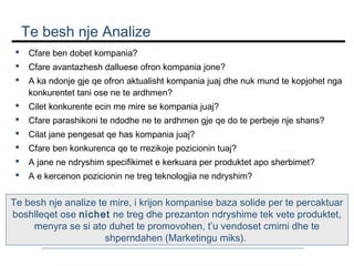 Te besh nje Analize


Cfare ben dobet kompania?



Cfare avantazhesh dalluese ofron kompania jone?



A ka ndonje gje qe ofron aktualisht kompania juaj dhe nuk mund te kopjohet nga
konkurentet tani ose ne te ardhmen?



Cilet konkurente ecin me mire se kompania juaj?



Cfare parashikoni te ndodhe ne te ardhmen gje qe do te perbeje nje shans?



Cilat jane pengesat qe has kompania juaj?



Cfare ben konkurenca qe te rrezikoje pozicionin tuaj?



A jane ne ndryshim specifikimet e kerkuara per produktet apo sherbimet?



A e kercenon pozicionin ne treg teknologjia ne ndryshim?

Te besh nje analize te mire, i krijon kompanise baza solide per te percaktuar
boshlleqet ose nichet ne treg dhe prezanton ndryshime tek vete produktet,
menyra se si ato duhet te promovohen, t’u vendoset cmimi dhe te
shperndahen (Marketingu miks).

 