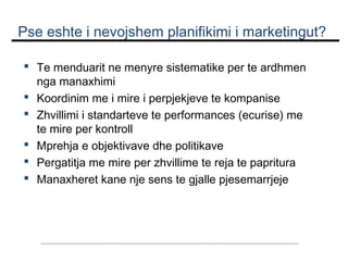 Pse eshte i nevojshem planifikimi i marketingut?
 Te menduarit ne menyre sistematike per te ardhmen
nga manaxhimi
 Koordinim me i mire i perpjekjeve te kompanise
 Zhvillimi i standarteve te performances (ecurise) me
te mire per kontroll
 Mprehja e objektivave dhe politikave
 Pergatitja me mire per zhvillime te reja te papritura
 Manaxheret kane nje sens te gjalle pjesemarrjeje

 