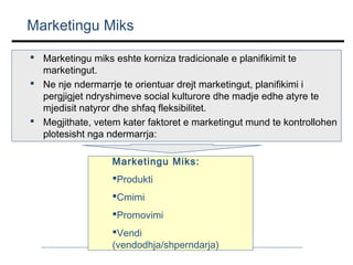 Marketingu Miks
 Marketingu miks eshte korniza tradicionale e planifikimit te
marketingut.
 Ne nje ndermarrje te orientuar drejt marketingut, planifikimi i
pergjigjet ndryshimeve social kulturore dhe madje edhe atyre te
mjedisit natyror dhe shfaq fleksibilitet.
 Megjithate, vetem kater faktoret e marketingut mund te kontrollohen
plotesisht nga ndermarrja:
Marketingu Miks:
Produkti
Cmimi
Promovimi
Vendi
(vendodhja/shperndarja)

 