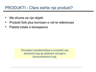 PRODUKTI - Cfare eshte nje produkt?
  Me shume se nje objekt
  Produkt fizik plus kornizen e vet te references
  Paketa totale e kenaqesive

Percakton karakteristikat e produktit ose
sherbimit tuaj qe ploteson nevojat e
konsumatoreve tuaj.

 