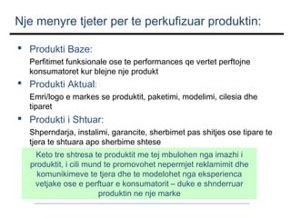 Nje menyre tjeter per te perkufizuar produktin:
 Produkti Baze:
Perfitimet funksionale ose te performances qe vertet perftojne
konsumatoret kur blejne nje produkt

 Produkti Aktual:
Emri/logo e markes se produktit, paketimi, modelimi, cilesia dhe
tiparet

 Produkti i Shtuar:
Shperndarja, instalimi, garancite, sherbimet pas shitjes ose tipare te
tjera te shtuara apo sherbime shtese
Keto tre shtresa te produktit me tej mbulohen nga imazhi i
produktit, i cili mund te promovohet nepermjet reklamimit dhe
komunikimeve te tjera dhe te modelohet nga eksperienca
vetjake ose e perftuar e konsumatorit – duke e shnderruar
produktin ne nje marke

 