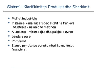 Sistemi i Klasifikimit te Produktit dhe Sherbimit
 Mallrat Industriale
 Instalimet - mallrat e ‘specialitetit’ te tregjeve
industriale - uzina dhe makineri
 Aksesoret - mirembajtja dhe paisjet e zyres
 Lenda e pare
 Perberesit
 Biznes per biznes per shembull konsulentet,
financieret

 