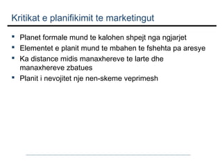 Kritikat e planifikimit te marketingut
 Planet formale mund te kalohen shpejt nga ngjarjet
 Elementet e planit mund te mbahen te fshehta pa aresye
 Ka distance midis manaxhereve te larte dhe
manaxhereve zbatues
 Planit i nevojitet nje nen-skeme veprimesh

 
