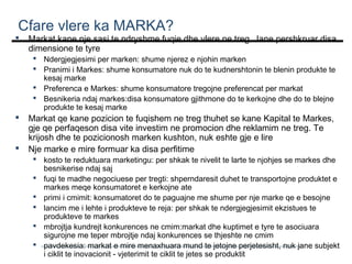 Cfare vlere ka MARKA?



Markat kane nje sasi te ndryshme fuqie dhe vlere ne treg. Jane pershkruar disa
dimensione te tyre
 Ndergjegjesimi per marken: shume njerez e njohin marken
 Pranimi i Markes: shume konsumatore nuk do te kudnershtonin te blenin produkte te
kesaj marke
 Preferenca e Markes: shume konsumatore tregojne preferencat per markat
 Besnikeria ndaj markes:disa konsumatore gjithmone do te kerkojne dhe do te blejne
produkte te kesaj marke




Markat qe kane pozicion te fuqishem ne treg thuhet se kane Kapital te Markes,
gje qe perfaqeson disa vite investim ne promocion dhe reklamim ne treg. Te
krijosh dhe te pozicionosh marken kushton, nuk eshte gje e lire
Nje marke e mire formuar ka disa perfitime

 kosto te reduktuara marketingu: per shkak te nivelit te larte te njohjes se markes dhe
besnikerise ndaj saj
 fuqi te madhe negociuese per tregti: shperndaresit duhet te transportojne produktet e
markes meqe konsumatoret e kerkojne ate
 primi i cmimit: konsumatoret do te paguajne me shume per nje marke qe e besojne
 lancim me i lehte i produkteve te reja: per shkak te ndergjegjesimit ekzistues te
produkteve te markes
 mbrojtja kundrejt konkurences ne cmim:markat dhe kuptimet e tyre te asociuara
sigurojne me teper mbrojtje ndaj konkurences se thjeshte ne cmim
 pavdekesia: markat e mire menaxhuara mund te jetojne perjetesisht, nuk jane subjekt
i ciklit te inovacionit - vjeterimit te ciklit te jetes se produktit

 