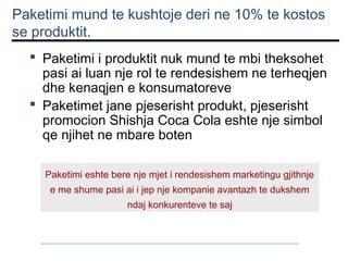 Paketimi mund te kushtoje deri ne 10% te kostos
se produktit.
 Paketimi i produktit nuk mund te mbi theksohet
pasi ai luan nje rol te rendesishem ne terheqjen
dhe kenaqjen e konsumatoreve
 Paketimet jane pjeserisht produkt, pjeserisht
promocion Shishja Coca Cola eshte nje simbol
qe njihet ne mbare boten
Paketimi eshte bere nje mjet i rendesishem marketingu gjithnje
e me shume pasi ai i jep nje kompanie avantazh te dukshem
ndaj konkurenteve te saj

 