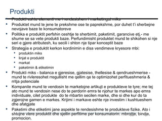 Produkti





Produkti eshte elementi me i rendesishem i marketingut miks
Produktet mund te jene te prekshme ose te paprekshme, por duhet t’i sherbejne
nevojave baze te konsumatoreve
Politika e produktit perfshin ceshtje te sherbimit, paketimit, garancive etj.- me
shume se sa vete produkti baze. Perfundimisht produktet mund te shikohen si nje
seri e gjere atributesh, ku secili i shton nje tipar konceptit baze
Strategjia e produktit kerkon kordinimin e disa vendimeve kryesore mbi:










produktin miks
linjat e produktit
markat
paketimin & etiketimin

Produkti miks - balanca e gjeresise, gjatesise, thellesise & qendrueshmerise mund te rivleresohet rregullisht me qellim qe te optimizohet perfitueshmeria &
rritja potenciale
Kompanite mund te vendosin te marketojne artikujt e produkteve te tyre; me tej
ato mund te vendosin nese do te perdorin emra te njohur te markes apo emra
individuale, cilet produkte do te mbartin secilen marke, dhe si dhe kur do ta
zgjerojne gamen e markes. Krijimi i markave eshte nje investim i kushtueshem
dhe afatgjate
Paketimi dhe etiketimi jane aspekte te rendesishme te produkteve fizike. Ato i
shtojne vlere produktit dhe sjellin perfitime per konsumatorin: mbrojtje, bindje,
promocion.

 