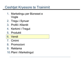 Ceshtjet Kryesore te Trainimit
1. Marketingu per Bizneset e
Vogla
2. Tregu i Synuar
3. Profili i Klientit
4. Kerkimi i Tregut
5. Produkti
6. Vendi
7. Cmimi
8. Promocioni
9. Reklama
10. Plani i Marketingut

 