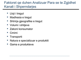 Faktoret qe duhen Analizuar Para se te Zgjidhet
Kanali i Shperndarjes










Lloji i tregut
Madhesia e tregut
Shtrirja gjeografike e tregut
Volumi i shitjeve
Zakoni konsumator
Cmimi
Transporti
Natura e specializuar e produktit
Gama e produkteve

 