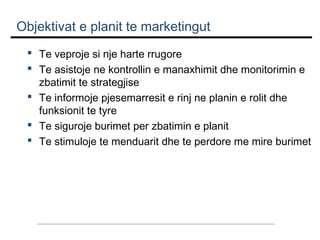 Objektivat e planit te marketingut
 Te veproje si nje harte rrugore
 Te asistoje ne kontrollin e manaxhimit dhe monitorimin e
zbatimit te strategjise
 Te informoje pjesemarresit e rinj ne planin e rolit dhe
funksionit te tyre
 Te siguroje burimet per zbatimin e planit
 Te stimuloje te menduarit dhe te perdore me mire burimet

 