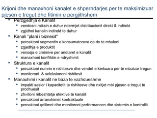 Krijoni dhe manaxhoni kanalet e shperndarjes per te maksimizuar
pjesen e tregut dhe fitimin e pergjithshem
 Perzgjedhja e Kanalit

 vendosni miksin e duhur ndermjet distribucionit direkt & indirekt
 zgjidhni kanalin indirekt te duhur

 Kanali ”plani i biznesit"





percaktoni segmentin e konsumatoreve qe do te mbuloni
zgjedhja e produktit
venosja e cmimive per anetaret e kanalit
manaxhoni konfliktin e ndryshimit

 Struktura e kanalit

 percaktoni numrin e rishitesve dhe vendet e kerkuara per te mbuluar tregun
 monitoroni & seleksiononi rishitesit

 Manaxhimi i kanalit ne baza te vazhdueshme

 impakti sasior i kapacitetit te rishitesve dhe nxitjet mbi pjesen e tregut te
prodhuesit
 zhvilloni mbeshtetje efektive te kanalit
 percaktoni arranxhimet kontraktuale
 percaktoni qellimet dhe monitoroni performancen dhe sistemin e kontrollit

 