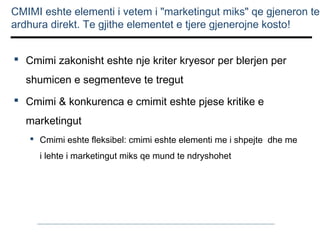 CMIMI eshte elementi i vetem i "marketingut miks" qe gjeneron te
ardhura direkt. Te gjithe elementet e tjere gjenerojne kosto!
 Cmimi zakonisht eshte nje kriter kryesor per blerjen per
shumicen e segmenteve te tregut
 Cmimi & konkurenca e cmimit eshte pjese kritike e
marketingut
 Cmimi eshte fleksibel: cmimi eshte elementi me i shpejte dhe me
i lehte i marketingut miks qe mund te ndryshohet

 