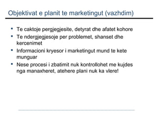 Objektivat e planit te marketingut (vazhdim)
 Te caktoje pergjegjesite, detyrat dhe afatet kohore
 Te ndergjegjesoje per problemet, shanset dhe
kercenimet
 Informacioni kryesor i marketingut mund te kete
munguar
 Nese procesi i zbatimit nuk kontrollohet me kujdes
nga manaxheret, atehere plani nuk ka vlere!

 