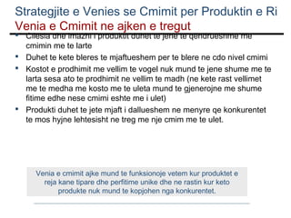 Strategjite e Venies se Cmimit per Produktin e Ri
Venia e Cmimit ne ajken e tregut
 Cilesia dhe imazhi i produktit duhet te jene te qendrueshme me
cmimin me te larte
 Duhet te kete bleres te mjaftueshem per te blere ne cdo nivel cmimi
 Kostot e prodhimit me vellim te vogel nuk mund te jene shume me te
larta sesa ato te prodhimit ne vellim te madh (ne kete rast vellimet
me te medha me kosto me te uleta mund te gjenerojne me shume
fitime edhe nese cmimi eshte me i ulet)
 Produkti duhet te jete mjaft i dallueshem ne menyre qe konkurentet
te mos hyjne lehtesisht ne treg me nje cmim me te ulet.

Venia e cmimit ajke mund te funksionoje vetem kur produktet e
reja kane tipare dhe perfitime unike dhe ne rastin kur keto
produkte nuk mund te kopjohen nga konkurentet.

 