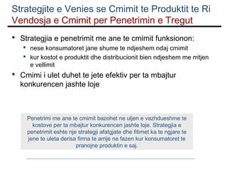 Strategjite e Venies se Cmimit te Produktit te Ri
Vendosja e Cmimit per Penetrimin e Tregut
 Strategjia e penetrimit me ane te cmimit funksionon:
 nese konsumatoret jane shume te ndjeshem ndaj cmimit
 kur kostot e produktit dhe distribucionit bien ndjeshem me rritjen
e vellimit

 Cmimi i ulet duhet te jete efektiv per ta mbajtur
konkurencen jashte loje

Penetrimi me ane te cmimit bazohet ne uljen e vazhdueshme te
kostove per ta mbajtur konkurencen jashte loje. Strategjia e
penetrimit eshte nje strategji afatgjate dhe fitimet ka te ngjare te
jene te uleta derisa firma te arrije ne fazen kur konsumatoret te
pranojne produktin e saj.

 