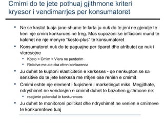 Cmimi do te jete pothuaj gjithmone kriteri
kryesor i vendimarrjes per konsumatoret
 Ne se kostot tuaja jane shume te larta ju nuk do te jeni ne gjendje te
keni nje cmim konkurues ne treg. Mos supozoni se inflacioni mund te
kalohet ne nje menyre ”kosto-plus" te konsumatoret
 Konsumatoret nuk do te paguajne per tiparet dhe atributet qe nuk i
vleresojne
 Kosto < Cmim < Vlera ne perdorim
 Relative me ate cka ofron konkurenca

 Ju duhet te kuptoni elasticitetin e kerkeses - qe nenkupton se sa
sensitive do te jete kerkesa me rritjen ose renien e cmimit
 Cmimi eshte nje element i fuqishem i marketingut miks. Megjithate,
ndryshimet ne vendosjen e cmimit duhet te bazohen gjithmone ne:
 reagimin potencial te konkurences

 Ju duhet te monitoroni politikat dhe ndryshimet ne venien e cmimeve
te konkurenteve tuaj

 