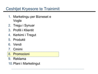 Ceshtjet Kryesore te Trainimit
1. Marketingu per Bizneset e
Vogla
2. Tregu i Synuar
3. Profili i Klientit
4. Kerkimi i Tregut
5. Produkti
6. Vendi
7. Cmimi
8. Promocioni
9. Reklama
10. Plani i Marketingut

 
