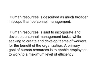 • Human resources is described as much broader
in scope than personnel management.
• Human resources is said to incorporate and
develop personnel management tasks, while
seeking to create and develop teams of workers
for the benefit of the organization. A primary
goal of human resources is to enable employees
to work to a maximum level of efficiency
 