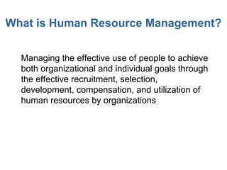 What is Human Resource Management?
• Managing the effective use of people to achieve
both organizational and individual goals through
the effective recruitment, selection,
development, compensation, and utilization of
human resources by organizations
 