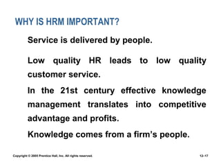 WHY IS HRM IMPORTANT?
 Service is delivered by people.
 Low quality HR leads to low quality
customer service.
 In the 21st century effective knowledge
management translates into competitive
advantage and profits.
 Knowledge comes from a firm’s people.
Copyright © 2005 Prentice Hall, Inc. All rights reserved. 12–17
 