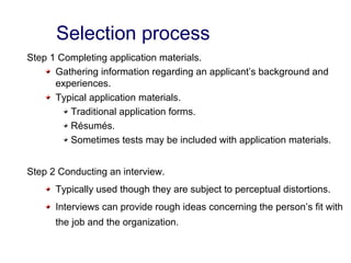 Selection process
Step 1 Completing application materials.
Gathering information regarding an applicant’s background and
experiences.
Typical application materials.
Traditional application forms.
Résumés.
Sometimes tests may be included with application materials.
Step 2 Conducting an interview.
Typically used though they are subject to perceptual distortions.
Interviews can provide rough ideas concerning the person’s fit with
the job and the organization.
 