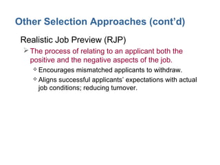 Other Selection Approaches (cont’d)
• Realistic Job Preview (RJP)
The process of relating to an applicant both the
positive and the negative aspects of the job.
 Encourages mismatched applicants to withdraw.
 Aligns successful applicants’ expectations with actual
job conditions; reducing turnover.
 