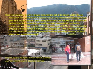 Daar!! In Colombia. Tja het is alweer lang geleden dat ik de biezen pakte;”daaag nederland, hola colombia!!!” En ja het is tot nu toe allemaal fantastisch geweest, geen bericht goed bericht, don’t worry about me! Van februari tot juni heb ik de Nederlandse Ambassade hier verveeld met mijn aanwezigheid en daarna meteen een prachtige rondreis met mijn ouders gemaakt. Nu is het wel eens tijd om jullie te vertellen wat ik hier zoal heb uitgespookt… Wel, zoals ik velen vorig jaar al had verteld: het is een fantastisch land met geweldige mensen, en dat is alleen maar wéééér bevestigd!  Dit is trouwens het appartement waarin ik woon, Met het uitzicht waar ik dagelijks naar kijk! 