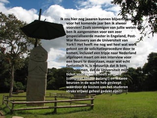 Ik zou hier nog jaaaren kunnen blijven maar voor het komende jaar ben ik alweer voorzien! Zoals sommigen van jullie weten ben ik aangenomen voor een zeer gespecialiseerde master in Engeland, Post-War Recovery aan de Universiteit van York!! Het heeft me nog wel heel wat werk gekost om de solicitatieprocedure door te komen, inclusief een tripje naar Nederland afgelopen maart om een interview voor een beurs te doorstaan, maar wat echt fantastisch is, is natuurlijk dat ik ben aangenomen, dat de Universiteit mijn  ticket voor de helft heeft vergoed (compleet zonder belang!) en ik twee beurzen in de wacht heb gesleept waardoor de kosten van het studeren straks vrijwel geheel gedekt zijn!!! 