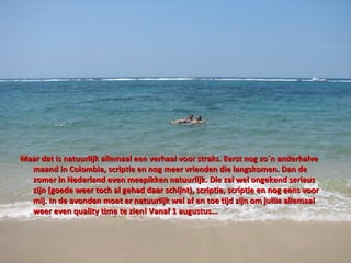 Maar dat is natuurlijk allemaal een verhaal voor straks. Eerst nog zo´n anderhalve maand in Colombia, scriptie en nog meer vrienden die langskomen. Dan de zomer in Nederland even meepikken natuurlijk. Die zal wel ongekend serieus zijn  (goede weer toch al gehad daar schijnt) , scriptie, scriptie en nog eens voor mij. In de avonden moet er natuurlijk wel af en toe tijd zijn om jullie allemaal weer even quality time te zien! Vanaf 1 augustus… 