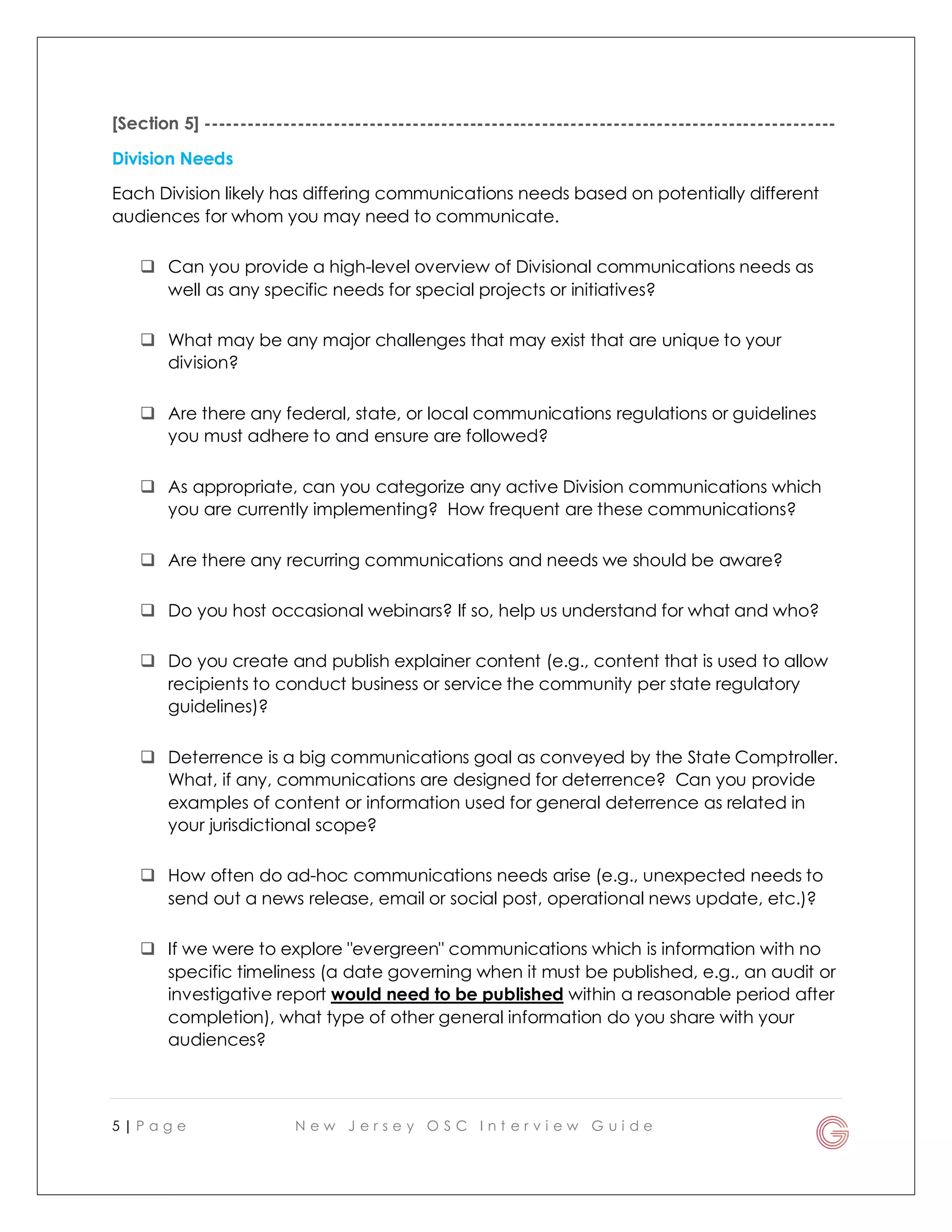 5 | P a g e N e w J e r s e y O S C I n t e r v i e w G u i d e
[Section 5] ----------------------------------------------------------------------------------------
Division Needs
Each Division likely has differing communications needs based on potentially different
audiences for whom you may need to communicate.
 Can you provide a high-level overview of Divisional communications needs as
well as any specific needs for special projects or initiatives?
 What may be any major challenges that may exist that are unique to your
division?
 Are there any federal, state, or local communications regulations or guidelines
you must adhere to and ensure are followed?
 As appropriate, can you categorize any active Division communications which
you are currently implementing? How frequent are these communications?
 Are there any recurring communications and needs we should be aware?
 Do you host occasional webinars? If so, help us understand for what and who?
 Do you create and publish explainer content (e.g., content that is used to allow
recipients to conduct business or service the community per state regulatory
guidelines)?
 Deterrence is a big communications goal as conveyed by the State Comptroller.
What, if any, communications are designed for deterrence? Can you provide
examples of content or information used for general deterrence as related in
your jurisdictional scope?
 How often do ad-hoc communications needs arise (e.g., unexpected needs to
send out a news release, email or social post, operational news update, etc.)?
 If we were to explore "evergreen" communications which is information with no
specific timeliness (a date governing when it must be published, e.g., an audit or
investigative report would need to be published within a reasonable period after
completion), what type of other general information do you share with your
audiences?
 