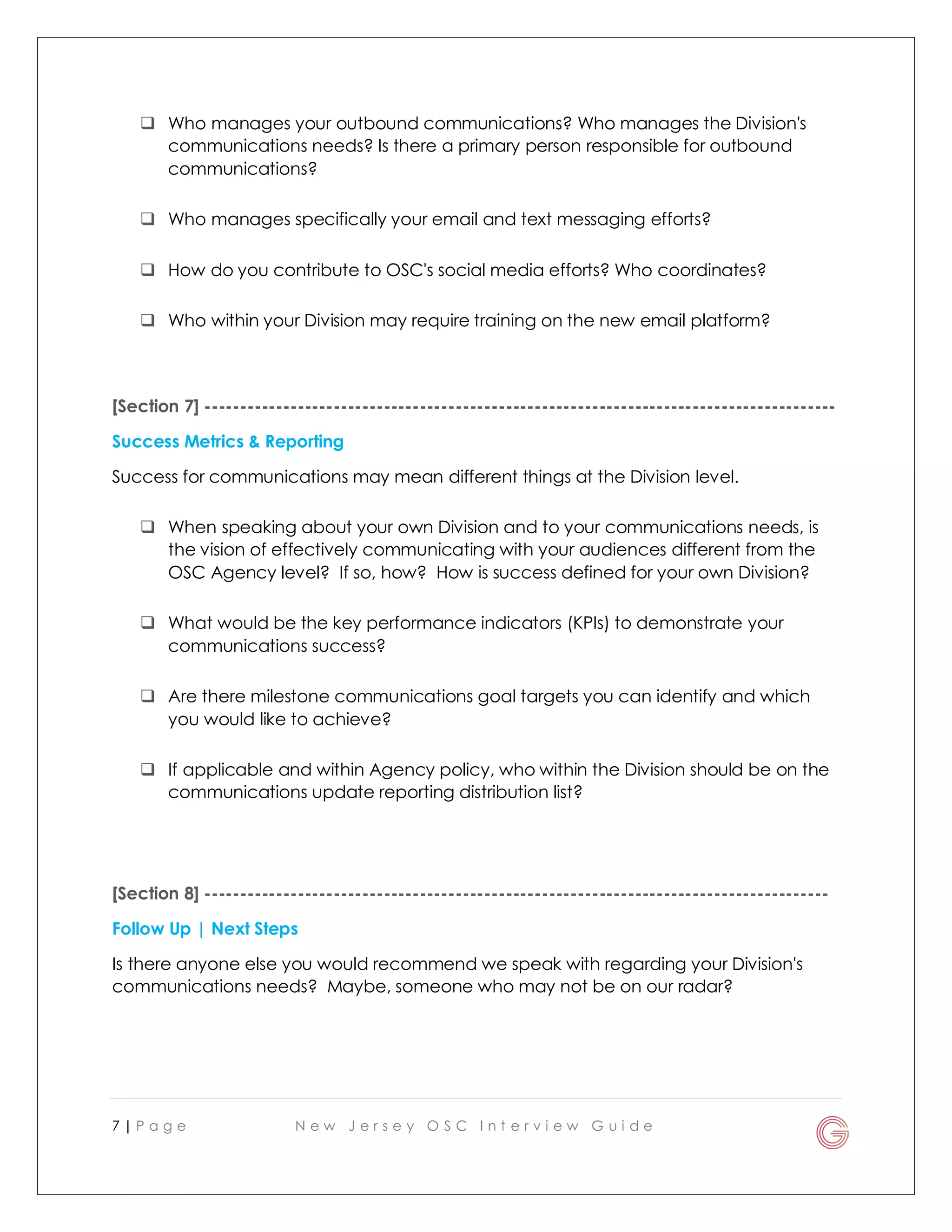 7 | P a g e N e w J e r s e y O S C I n t e r v i e w G u i d e
 Who manages your outbound communications? Who manages the Division's
communications needs? Is there a primary person responsible for outbound
communications?
 Who manages specifically your email and text messaging efforts?
 How do you contribute to OSC's social media efforts? Who coordinates?
 Who within your Division may require training on the new email platform?
[Section 7] ----------------------------------------------------------------------------------------
Success Metrics & Reporting
Success for communications may mean different things at the Division level.
 When speaking about your own Division and to your communications needs, is
the vision of effectively communicating with your audiences different from the
OSC Agency level? If so, how? How is success defined for your own Division?
 What would be the key performance indicators (KPIs) to demonstrate your
communications success?
 Are there milestone communications goal targets you can identify and which
you would like to achieve?
 If applicable and within Agency policy, who within the Division should be on the
communications update reporting distribution list?
[Section 8] ---------------------------------------------------------------------------------------
Follow Up | Next Steps
Is there anyone else you would recommend we speak with regarding your Division's
communications needs? Maybe, someone who may not be on our radar?
 