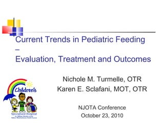 Current Trends in Pediatric Feeding
–
Evaluation, Treatment and Outcomes
Nichole M. Turmelle, OTR
Karen E. Sclafani, MOT, OTR
NJOTA Conference
October 23, 2010
 