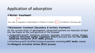 Application of adsorption
Water treatment
Wastewater treatment (Secondary & tertiary treatment)
At the current state of development, integrated systems are basically divided
into two based on the configuration of the biomass:
 Suspended-growth biological systems receiving activated carbon dosage:
Powdered Activated Carbon Treatment (PACT) process and the PAC added
membrane bioreactor (PAC-MBR) process.
Attached-growth (biofilm) biological systems containing GAC media, namely
the Biological Activated Carbon (BAC) process.
 