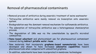 Removal of pharmaceutical contaminants
Removal process of antibiotics during anaerobic treatment of swine wastewater
• Tetracycline antibiotics were mainly removal via biosorption onto anaerobic
system.
• Biodegradation was the dominant removal mechanism for sulfonamide antibiotics.
• The adsorption of tetracycline antibiotics was a heterogeneous chemisorption
process.
• The degradation of SMs was via the cometabolism by specific microbial
communities.
Nano-based adsorbent and photocatalyst use for pharmaceutical contaminant
removal during indirect potable water reuse
• New materials that incorporate graphene-based nanomaterials have been
developed and shown to have increased adsorptive capabilities toward
pharmaceuticals when compared with unmodified graphene.
• In addition, adsorbents have been incorporated in membrane technologies
 