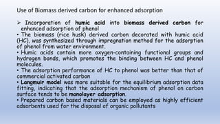 Use of Biomass derived carbon for enhanced adsorption
 Incorporation of humic acid into biomass derived carbon for
enhanced adsorption of phenol
• The biomass (rice husk) derived carbon decorated with humic acid
(HC), was synthesized through impregnation method for the adsorption
of phenol from water environment.
• Humic acids contain more oxygen-containing functional groups and
hydrogen bonds, which promotes the binding between HC and phenol
molecules.
• The adsorption performance of HC to phenol was better than that of
commercial activated carbon
• Langmuir model was more suitable for the equilibrium adsorption data
fitting, indicating that the adsorption mechanism of phenol on carbon
surface tends to be monolayer adsorption.
• Prepared carbon based materials can be employed as highly efficient
adsorbents used for the disposal of organic pollutants
 