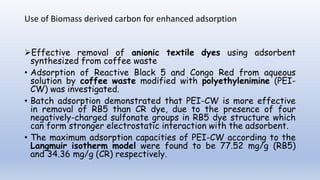 Use of Biomass derived carbon for enhanced adsorption
Effective removal of anionic textile dyes using adsorbent
synthesized from coffee waste
• Adsorption of Reactive Black 5 and Congo Red from aqueous
solution by coffee waste modified with polyethylenimine (PEI-
CW) was investigated.
• Batch adsorption demonstrated that PEI-CW is more effective
in removal of RB5 than CR dye, due to the presence of four
negatively-charged sulfonate groups in RB5 dye structure which
can form stronger electrostatic interaction with the adsorbent.
• The maximum adsorption capacities of PEI-CW according to the
Langmuir isotherm model were found to be 77.52 mg/g (RB5)
and 34.36 mg/g (CR) respectively.
 