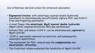 Use of Biomass derived carbon for enhanced adsorption
• Engineered biochar with anisotropic layered double hydroxide
nanosheets to simultaneously and efficiently capture Pb2+ and CrO4 2-
from electroplating wastewater
• A novel flower-like anisotropic MgAl layered double hydroxide
(MgAl-LDH)/ engineered biochar (BC) was synthesized.
• Cationic Pb2+ and anionic CrO4 2- can be simultaneously captured by
MgAl-LDH/BC.
• CrO4 2- was mainly removed via reduction, and subsequently
isomorphic substitution.
• The mechanism for Pb2+ removal was the complexations and
electrostatic attraction.
• The fixed-bed column evaluated the feasibility of MgAl-LDH/BC.
 