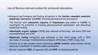 Use of Biomass derived carbon for enhanced adsorption
Biological performance and fouling mitigation in the biochar-amended anaerobic
membrane bioreactor (AnMBR) treating pharmaceutical wastewater
• The biochar with adsorption capacity of biopolymers was added in AnMBR to
investigate its potential in treating pharmaceutical wastewater and alleviating
membrane fouling.
• Adsorbable organic halogen (AOX) was removed effectively, and more COD was
biotransformed into CH4.
• Membrane fouling mitigation was achieved in the third stage with a 56%
decrease of average transmembrane pressure difference (TMP) rising rate.
• Oliveira et al also studied about alleviating sulfide toxicity using biochar during
anaerobic treatment of sulfate-laden wastewater.
• Biochar removed >98% of gaseous H2S and 94% of dissolved sulfide
 