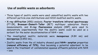 Use of zeolitic waste as adsorbents
• Three types of zeolitic waste were used: unmodified zeolitic waste with two
different particle size distributions and H2O2-modified zeolitic waste.
• X-ray diffraction (XRD) analysis, Fourier transform infrared spectroscopy
(FT-IR), Brunauer-Emmett-Teller (BET) multilayer adsorption theory
measurements, and X-ray fluorescence analysis (XRF) were used to
demonstrate experimentally that the zeolitic waste could be used as a
sorbent for the water decontamination of NH4 + ions.
• The investigated zeolitic materials were mesoporous (4.84 nm) and
microporous (0.852 nm).,
• Zeolitic waste from the oil industry showed good NH4+ sorption properties
(removal efficiency of 72%), thus becoming a potential adsorbent to be
used in the treatment of contaminated aqueous effluents polluted with NH4
+ ions
 