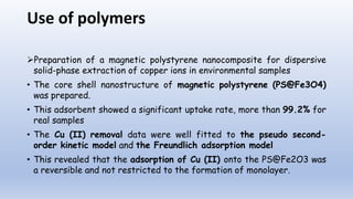 Use of polymers
Preparation of a magnetic polystyrene nanocomposite for dispersive
solid-phase extraction of copper ions in environmental samples
• The core shell nanostructure of magnetic polystyrene (PS@Fe3O4)
was prepared.
• This adsorbent showed a significant uptake rate, more than 99.2% for
real samples
• The Cu (II) removal data were well fitted to the pseudo second-
order kinetic model and the Freundlich adsorption model
• This revealed that the adsorption of Cu (II) onto the PS@Fe2O3 was
a reversible and not restricted to the formation of monolayer.
 