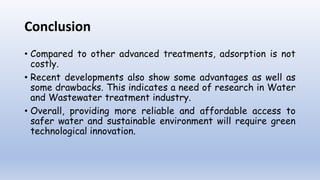Conclusion
• Compared to other advanced treatments, adsorption is not
costly.
• Recent developments also show some advantages as well as
some drawbacks. This indicates a need of research in Water
and Wastewater treatment industry.
• Overall, providing more reliable and affordable access to
safer water and sustainable environment will require green
technological innovation.
 