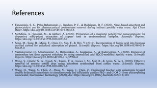 References
• Fanourakis, S. K., Peña-Bahamonde, J., Bandara, P. C., & Rodrigues, D. F. (2020). Nano-based adsorbent and
photocatalyst use for pharmaceutical contaminant removal during indirect potable water reuse. Npj Clean
Water. https://doi.org/10.1038/s41545-019-0048-8
• Mehdinia, A., Salamat, M., & Jabbari, A. (2020). Preparation of a magnetic polystyrene nanocomposite for
dispersive solid-phase extraction of copper ions in environmental samples. Scientific Reports.
https://doi.org/10.1038/s41598-020-60232-x
• Song, M., Song, B., Meng, F., Chen, D., Sun, F., & Wei, Y. (2019). Incorporation of humic acid into biomass
derived carbon for enhanced adsorption of phenol. Scientific Reports. https://doi.org/10.1038/s41598-019-
56425-8
• Vaičiukynienė, D., Mikelionienė, A., Baltušnikas, A., Kantautas, A., & Radzevičius, A. (2020). Removal of
ammonium ion from aqueous solutions by using unmodified and H2O2-modified zeolitic waste. Scientific
Reports. https://doi.org/10.1038/s41598-019-55906-0
• Wong, S., Ghafar, N. A., Ngadi, N., Razmi, F. A., Inuwa, I. M., Mat, R., & Amin, N. A. S. (2020). Effective
removal of anionic textile dyes using adsorbent synthesized from coffee waste. Scientific Reports.
https://doi.org/10.1038/s41598-020-60021-6
• Wang, H., Wang, S., Chen, Z., Zhou, X., Wang, J., Chen, Z., Engineered biochar with anisotropic layered
double hydroxide nanosheets to simultaneously and efficiently capture Pb2+ and CrO4 2- from electroplating
wastewater, Bioresource Technology (2020), doi: https://doi.org/10.1016/j.biortech.2020.123118
 