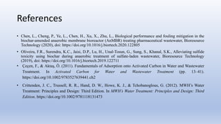 References
• Chen, L., Cheng, P., Ye, L., Chen, H., Xu, X., Zhu, L., Biological performance and fouling mitigation in the
biochar-amended anaerobic membrane bioreactor (AnMBR) treating pharmaceutical wastewater, Bioresource
Technology (2020), doi: https://doi.org/10.1016/j.biortech.2020.122805
• Oliveira, F.R., Surendra, K.C., Jaisi, D.P., Lu, H., Unal-Tosun, G., Sung, S., Khanal, S.K., Alleviating sulfide
toxicity using biochar during anaerobic treatment of sulfate-laden wastewater, Bioresource Technology
(2019), doi: https://doi.org/10.1016/j.biortech.2019.122711
• Çeçen, F., & Aktaş, Ö. (2011). Fundamentals of Adsorption onto Activated Carbon in Water and Wastewater
Treatment. In Activated Carbon for Water and Wastewater Treatment (pp. 13–41).
https://doi.org/10.1002/9783527639441.ch2
• Crittenden, J. C., Trussell, R. R., Hand, D. W., Howe, K. J., & Tchobanoglous, G. (2012). MWH’s Water
Treatment: Principles and Design: Third Edition. In MWH’s Water Treatment: Principles and Design: Third
Edition. https://doi.org/10.1002/9781118131473
 